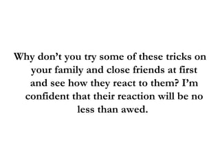 Why don’t you try some of these tricks on your family and close friends at first and see how they react to them? I’m confident that their reaction will be no less than awed.  