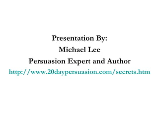 Presentation By: Michael Lee Persuasion Expert and Author http://www.20daypersuasion.com/secrets.htm 