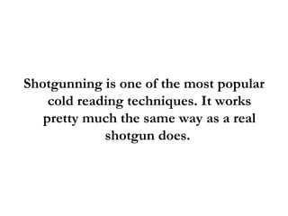 Shotgunning is one of the most popular cold reading techniques. It works pretty much the same way as a real shotgun does.  