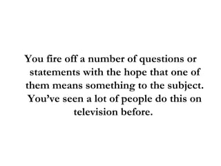 You fire off a number of questions or statements with the hope that one of them means something to the subject. You’ve seen a lot of people do this on television before.  