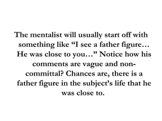 The mentalist will usually start off with something like “I see a father figure… He was close to you…” Notice how his comments are vague and non-committal? Chances are, there is a father figure in the subject’s life that he was close to.  