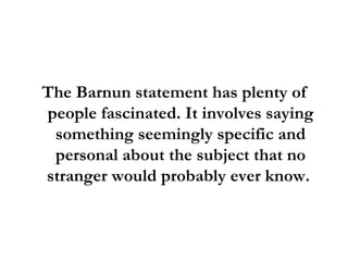 The Barnun statement has plenty of people fascinated. It involves saying something seemingly specific and personal about the subject that no stranger would probably ever know.  