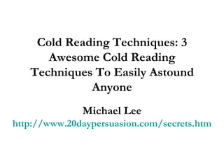 Cold Reading Techniques: 3 Awesome Cold Reading Techniques To Easily Astound Anyone Michael Lee http://www.20daypersuasion.com/secrets.htm 