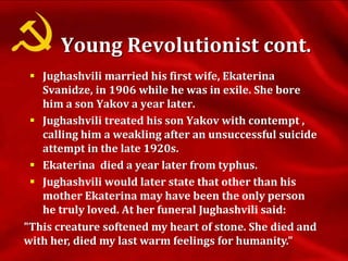 Jughashvili married his first wife, Ekaterina
Svanidze, in 1906 while he was in exile. She bore
him a son Yakov a year later.
 Jughashvili treated his son Yakov with contempt ,
calling him a weakling after an unsuccessful suicide
attempt in the late 1920s.
 Ekaterina died a year later from typhus.
 Jughashvili would later state that other than his
mother Ekaterina may have been the only person
he truly loved. At her funeral Jughashvili said:
"This creature softened my heart of stone. She died and
with her, died my last warm feelings for humanity."
Young Revolutionist cont.
 