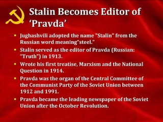 Stalin Becomes Editor of
‘Pravda’
 Jughashvili adopted the name "Stalin" from the
Russian word meaning“steel.”
 Stalin served as the editor of Pravda (Russian:
“Truth”) in 1913.
 Wrote his first treatise, Marxism and the National
Question in 1914.
 Pravda was the organ of the Central Committee of
the Communist Party of the Soviet Union between
1912 and 1991.
 Pravda became the leading newspaper of the Soviet
Union after the October Revolution.
 