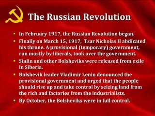 The Russian Revolution
 In February 1917, the Russian Revolution began.
 Finally on March 15, 1917, Tsar Nicholas II abdicated
his throne. A provisional (temporary) government,
run mostly by liberals, took over the government.
 Stalin and other Bolsheviks were released from exile
in Siberia.
 Bolshevik leader Vladimir Lenin denounced the
provisional government and urged that the people
should rise up and take control by seizing land from
the rich and factories from the industrialists.
 By October, the Bolsheviks were in full control.
 