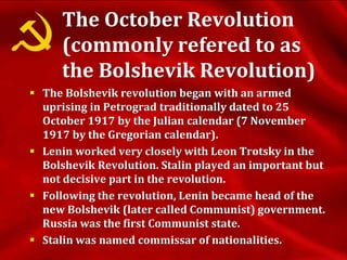 The October Revolution
(commonly refered to as
the Bolshevik Revolution)
 The Bolshevik revolution began with an armed
uprising in Petrograd traditionally dated to 25
October 1917 by the Julian calendar (7 November
1917 by the Gregorian calendar).
 Lenin worked very closely with Leon Trotsky in the
Bolshevik Revolution. Stalin played an important but
not decisive part in the revolution.
 Following the revolution, Lenin became head of the
new Bolshevik (later called Communist) government.
Russia was the first Communist state.
 Stalin was named commissar of nationalities.
 
