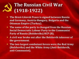 The Russian Civil War
(1918-1922)
 The Brest-Litovsk Peace is signed between Russia
and Germany, Austria-Hungary, Bulgaria and the
Ottoman Empire (Turkey).
 The name of the party is changed from the Russian
Social Democratic Labour Party to the Communist
Party of Russia (Bolsheviks) RCP (B).
 A civil war broke out after the Bolshevik takeover of
the government.
 The two largest combatant forces were the Red Army
(Bolsheviks) and the White Army (Anti-Bolshevik,
anti-Communist).
 