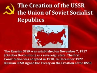 The Creation of the USSR
the Union of Soviet Socialist
Republics
The Russian SFSR was established on November 7, 1917
(October Revolution) as a sovereign state. The first
Constitution was adopted in 1918. In December 1922
Russian SFSR signed the Treaty on the Creation of the USSR.
 