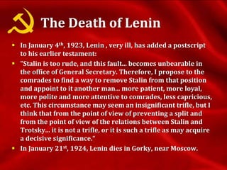 The Death of Lenin
 In January 4th, 1923, Lenin , very ill, has added a postscript
to his earlier testament:
 "Stalin is too rude, and this fault... becomes unbearable in
the office of General Secretary. Therefore, I propose to the
comrades to find a way to remove Stalin from that position
and appoint to it another man... more patient, more loyal,
more polite and more attentive to comrades, less capricious,
etc. This circumstance may seem an insignificant trifle, but I
think that from the point of view of preventing a split and
from the point of view of the relations between Stalin and
Trotsky... it is not a trifle, or it is such a trifle as may acquire
a decisive significance.“
 In January 21st, 1924, Lenin dies in Gorky, near Moscow.
 