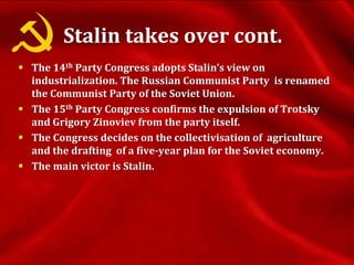 Stalin takes over cont.
 The 14th Party Congress adopts Stalin’s view on
industrialization. The Russian Communist Party is renamed
the Communist Party of the Soviet Union.
 The 15th Party Congress confirms the expulsion of Trotsky
and Grigory Zinoviev from the party itself.
 The Congress decides on the collectivisation of agriculture
and the drafting of a five-year plan for the Soviet economy.
 The main victor is Stalin.
 