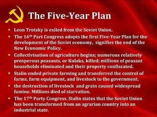 The Five-Year Plan
 Leon Trotsky is exiled from the Soviet Union.
 The 16th Part Congress adopts the first Five-Year Plan for the
development of the Soviet economy, signifies the end of the
New Economic Policy.
 Collectivisation of agriculture begins; numerous relatively
prosperous peasants, or Kulaks, killed; millions of peasant
households eliminated and their property confiscated.
 Stalin ended private farming and transferred the control of
farms, farm equipment, and livestock to the government.
 the destruction of livestock and grain caused widespread
famine. Millions died of starvation.
 The 17th Party Congress. Stalin states that the Soviet Union
has been transformed from an agrarian country into an
industrial state.
 