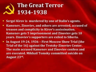 The Great Terror
1934-1938
 Sergei Kirov is murdered by one of Stalin’s agents.
 Kamenev, Zinoviev, and others are arrested, accused of
treason and complicity in Kirov’s assissination.
Kamenev gets 5 imprisonment and Zinoviev gets 10
years. Zinoviev’s supporters are exiled to Siberia.
 In August 19-24, 1936 – First Moscow Show Trial (the
Trial of the 16) against the Trotsky-Zinoviev Center.
The main accused Kamenev and Zinoviev confess and
are executed. Mikhail Tomsky committed suicide on
August 23rd.
 