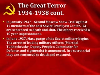 The Great Terror
1934-1938 cont.
 In January 1937 – Second Moscow Show Trial against
17 members of the anti-Soviet Trotskyist Center. 13
are sentenced to death and shot. The others received a
10 year imprisonment.
 In June 1937. Mass purge of the Soviet military begins.
The arrest of leading military officers (Marshal
Tukhachevsky, Deputy People’s Commissar for
Defence, and 6 generals) is announced. In a secret trial
they are sentenced to death and executed.
 
