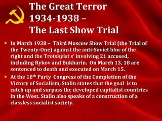 The Great Terror
1934-1938 –
The Last Show Trial
 In March 1938 – Third Moscow Show Trial (the Trial of
the Twenty-One) against the anti-Soviet bloc of the
right and the Trotskyist s’ involving 21 accused,
including Rykov and Bukharin. On March 13, 18 are
sentenced to death and executed on March 15.
 At the 18th Party Congress of the Completion of the
Victory of Socialism, Stalin states that the goal is to
catch up and surpass the developed capitalist countries
in the West. Stalin also speaks of a construction of a
classless socialist society.
 