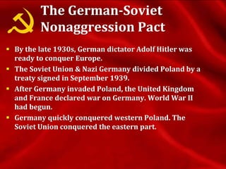 The German-Soviet
Nonaggression Pact
 By the late 1930s, German dictator Adolf Hitler was
ready to conquer Europe.
 The Soviet Union & Nazi Germany divided Poland by a
treaty signed in September 1939.
 After Germany invaded Poland, the United Kingdom
and France declared war on Germany. World War II
had begun.
 Germany quickly conquered western Poland. The
Soviet Union conquered the eastern part.
 
