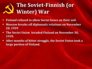 The Soviet-Finnish (or
Winter) War
 Finland refused to allow Soviet bases on their soil.
 Moscow breaks off diplomatic relations on November
28, 1939
 The Soviet Union invaded Finland on November 30,
1939.
 After months of bitter struggle, the Soviet Union took a
large portion of Finland.
 