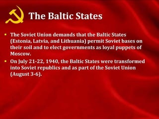 The Baltic States
 The Soviet Union demands that the Baltic States
(Estonia, Latvia, and Lithuania) permit Soviet bases on
their soil and to elect governments as loyal puppets of
Moscow.
 On July 21-22, 1940, the Baltic States were transformed
into Soviet republics and as part of the Soviet Union
(August 3-6).
 