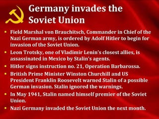 Germany invades the
Soviet Union
 Field Marshal von Brauchitsch, Commander in Chief of the
Nazi German army, is ordered by Adolf Hitler to begin for
invasion of the Soviet Union.
 Leon Trotsky, one of Vladimir Lenin’s closest allies, is
assassinated in Mexico by Stalin’s agents.
 Hitler signs instruction no. 21, Operation Barbarossa.
 British Prime Minister Winston Churchill and US
President Franklin Roosevelt warned Stalin of a possible
German invasion. Stalin ignored the warnings.
 In May 1941, Stalin named himself premier of the Soviet
Union.
 Nazi Germany invaded the Soviet Union the next month.
 