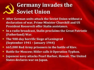 Germany invades the
Soviet Union
 After German units attack the Soviet Union without a
declaration of war, Prime Minister Churchill and US
President Roosevelt offer Stalin assistance.
 In a radio broadcast, Stalin proclaims the Great Patriotic
(Fatherland) War.
 The 900-day horrific Siege of Leningrad
(September 1941 – January 1944)
 665,000 Red Army prisoners in the battle of Kiev.
 Battle for Moscow; Hitler calls it Operation Typhon.
 Japanese navy attacks Pearl Harbor, Hawaii. The United
States declares war on Japan.
 