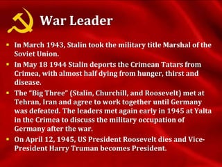 War Leader
 In March 1943, Stalin took the military title Marshal of the
Soviet Union.
 In May 18 1944 Stalin deports the Crimean Tatars from
Crimea, with almost half dying from hunger, thirst and
disease.
 The “Big Three” (Stalin, Churchill, and Roosevelt) met at
Tehran, Iran and agree to work together until Germany
was defeated. The leaders met again early in 1945 at Yalta
in the Crimea to discuss the military occupation of
Germany after the war.
 On April 12, 1945, US President Roosevelt dies and Vice-
President Harry Truman becomes President.
 