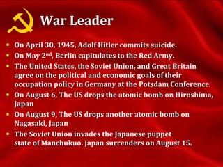 War Leader
 On April 30, 1945, Adolf Hitler commits suicide.
 On May 2nd, Berlin capitulates to the Red Army.
 The United States, the Soviet Union, and Great Britain
agree on the political and economic goals of their
occupation policy in Germany at the Potsdam Conference.
 On August 6, The US drops the atomic bomb on Hiroshima,
Japan
 On August 9, The US drops another atomic bomb on
Nagasaki, Japan
 The Soviet Union invades the Japanese puppet
state of Manchukuo. Japan surrenders on August 15.
 