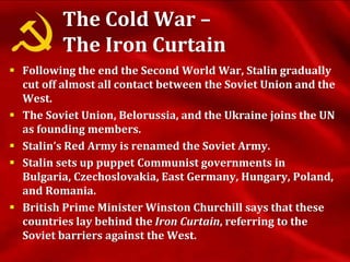 The Cold War –
The Iron Curtain
 Following the end the Second World War, Stalin gradually
cut off almost all contact between the Soviet Union and the
West.
 The Soviet Union, Belorussia, and the Ukraine joins the UN
as founding members.
 Stalin’s Red Army is renamed the Soviet Army.
 Stalin sets up puppet Communist governments in
Bulgaria, Czechoslovakia, East Germany, Hungary, Poland,
and Romania.
 British Prime Minister Winston Churchill says that these
countries lay behind the Iron Curtain, referring to the
Soviet barriers against the West.
 