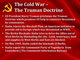 The Cold War –
The Truman Doctrine
 US President Harry Truman proclaims the Truman
Doctrine which promises US help to countries threatened
by communism.
 Stalin rejects the Marshall Plan, an American initiative to
provide aid to Europe which was devastated in WWII.
 The Berlin Blockade: Stalin tries to drive the Allies out of
West Berlin by blockading the city. Land, waterways, food
and supplies to West Berlin and East are blocked.
 On May 1949, Stalin ended the blockade of Berlin.
 Stalin expels the Communist Party of Yugoslavia from
Cominform ( The Communist Information Bureau)
 