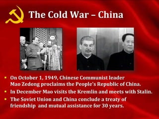 The Cold War – China
 On October 1, 1949, Chinese Communist leader
Mao Zedong proclaims the People's Republic of China.
 In December Mao visits the Kremlin and meets with Stalin.
 The Soviet Union and China conclude a treaty of
friendship and mutual assistance for 30 years.
 