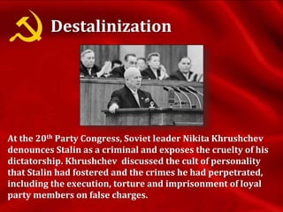 Destalinization
At the 20th Party Congress, Soviet leader Nikita Khrushchev
denounces Stalin as a criminal and exposes the cruelty of his
dictatorship. Khrushchev discussed the cult of personality
that Stalin had fostered and the crimes he had perpetrated,
including the execution, torture and imprisonment of loyal
party members on false charges.
 