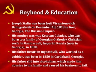 Boyhood & Education
 Joseph Stalin was born Iosif Vissarionovich
Dzhugashvili on December 18, 1879 in Gori,
Georgia, The Russian Empire.
 His mother was was Ketevan Geladze, who was
born to a family of Georgian Orthodox Christian
serfs in Gambareuli, Imperial Russia (now in
Georgia), in 1858.
 His father Besarion Jughashvili, who worked as a
cobbler, was born in 1850 in Gardabani, Georgia.
 His father slid into alcoholism, which made him
abusive to his family and caused his business to fail.
 