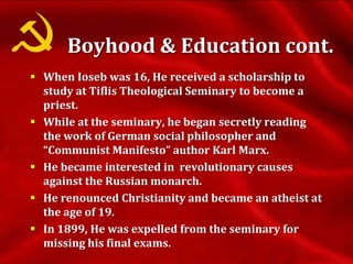  When Ioseb was 16, He received a scholarship to
study at Tiflis Theological Seminary to become a
priest.
 While at the seminary, he began secretly reading
the work of German social philosopher and
“Communist Manifesto” author Karl Marx.
 He became interested in revolutionary causes
against the Russian monarch.
 He renounced Christianity and became an atheist at
the age of 19.
 In 1899, He was expelled from the seminary for
missing his final exams.
Boyhood & Education cont.
 