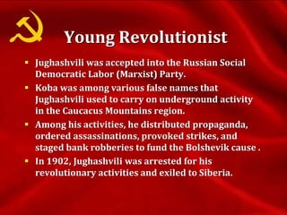  Jughashvili was accepted into the Russian Social
Democratic Labor (Marxist) Party.
 Koba was among various false names that
Jughashvili used to carry on underground activity
in the Caucacus Mountains region.
 Among his activities, he distributed propaganda,
ordered assassinations, provoked strikes, and
staged bank robberies to fund the Bolshevik cause .
 In 1902, Jughashvili was arrested for his
revolutionary activities and exiled to Siberia.
Young Revolutionist
 