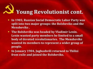  In 1903, Russian Social Democratic Labor Party was
split into two major groups: the Bolsheviks and the
Mensheviks .
 The Bolsheviks was headed by Vladimir Lenin.
Lenin wanted party members be limited to a small
body of devoted revolutionaries. The Mensheviks
wanted its members to represent a wider group of
people.
 In January 1904, Jughashvili returned to Tbilisi
from exile and joined the Bolsheviks.
Young Revolutionist cont.
 