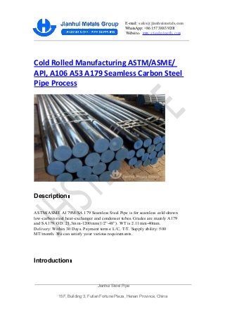 E-mail: sales@jianhuimetals.com
WhatsApp: +86 157 3883 9201
Website：www.steelpipejh.com
Cold Rolled Manufacturing ASTM/ASME/
API, A106 A53 A179 Seamless Carbon Steel
Pipe Process
Description：
ASTM/ASME A179M/SA 179 Seamless Steel Pipe is for seamless cold-drawn
low-carbon steel heat-exchanger and condenser tubes. Grades are mainly A179
and SA179. OD: 21.3mm-1200mm(1/2”-48”). WT is 2.11mm-40mm.
Delivery: Within 30 Days. Payment terms: L/C, T/T. Supply ability: 500
MT/month. We can satisfy your various requirements.
Introduction：
Jianhui Steel Pipe
15F, Building 3, Futian Fortune Plaza, Henan Province, China
 