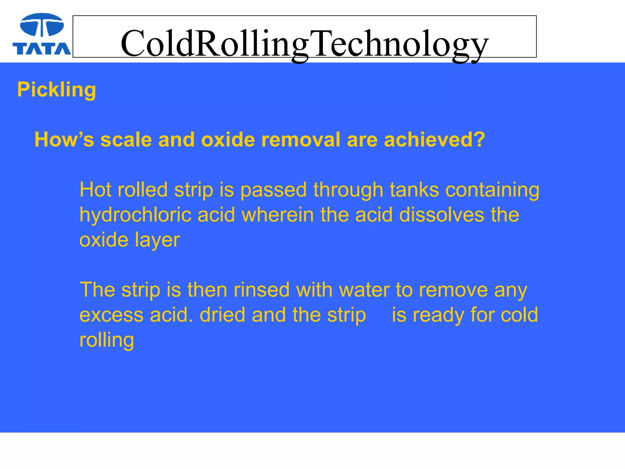 ColdRollingTechnology
Pickling
How’s scale and oxide removal are achieved?
Hot rolled strip is passed through tanks containing
hydrochloric acid wherein the acid dissolves the
oxide layer
The strip is then rinsed with water to remove any
excess acid. dried and the strip is ready for cold
rolling
 