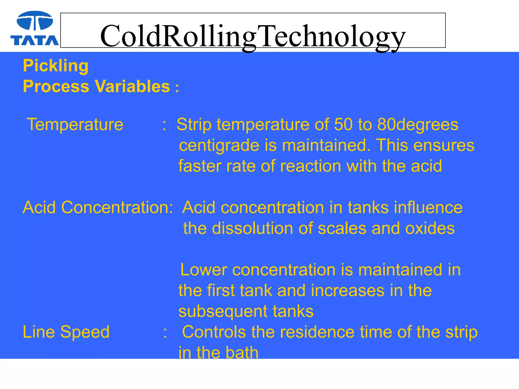 ColdRollingTechnology
Pickling
Process Variables :
Temperature : Strip temperature of 50 to 80degrees
centigrade is maintained. This ensures
faster rate of reaction with the acid
Acid Concentration: Acid concentration in tanks influence
the dissolution of scales and oxides
Lower concentration is maintained in
the first tank and increases in the
subsequent tanks
Line Speed : Controls the residence time of the strip
in the bath
 