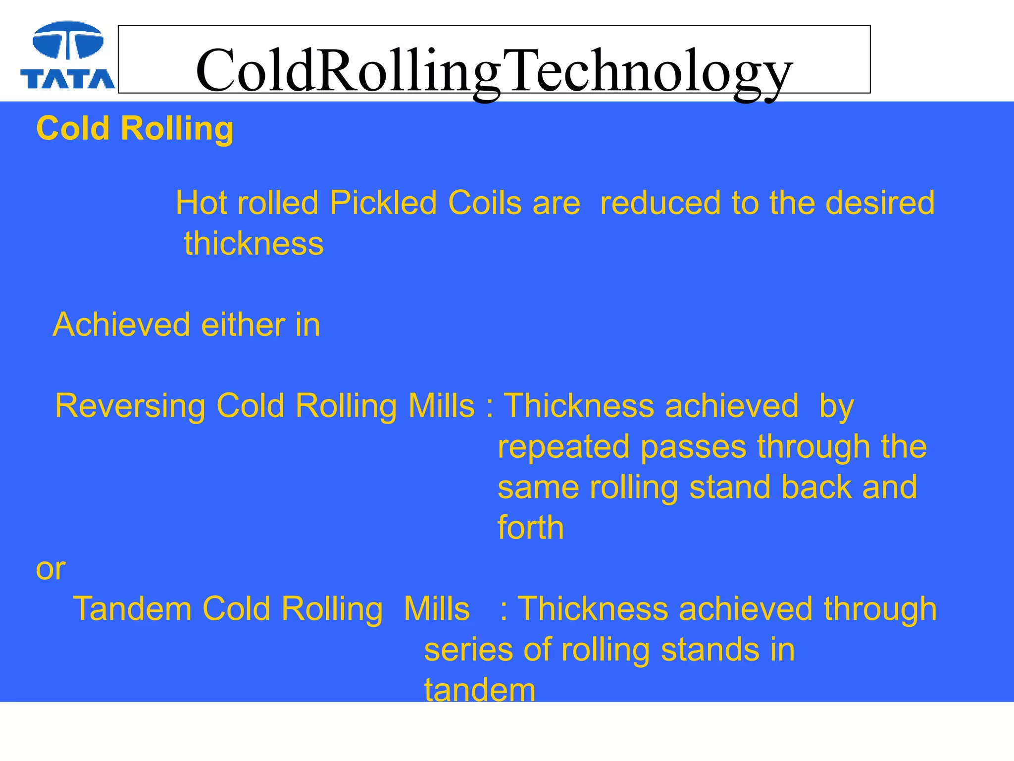ColdRollingTechnology
Cold Rolling
Hot rolled Pickled Coils are reduced to the desired
thickness
Achieved either in
Reversing Cold Rolling Mills : Thickness achieved by
repeated passes through the
same rolling stand back and
forth
or
Tandem Cold Rolling Mills : Thickness achieved through
series of rolling stands in
tandem
 