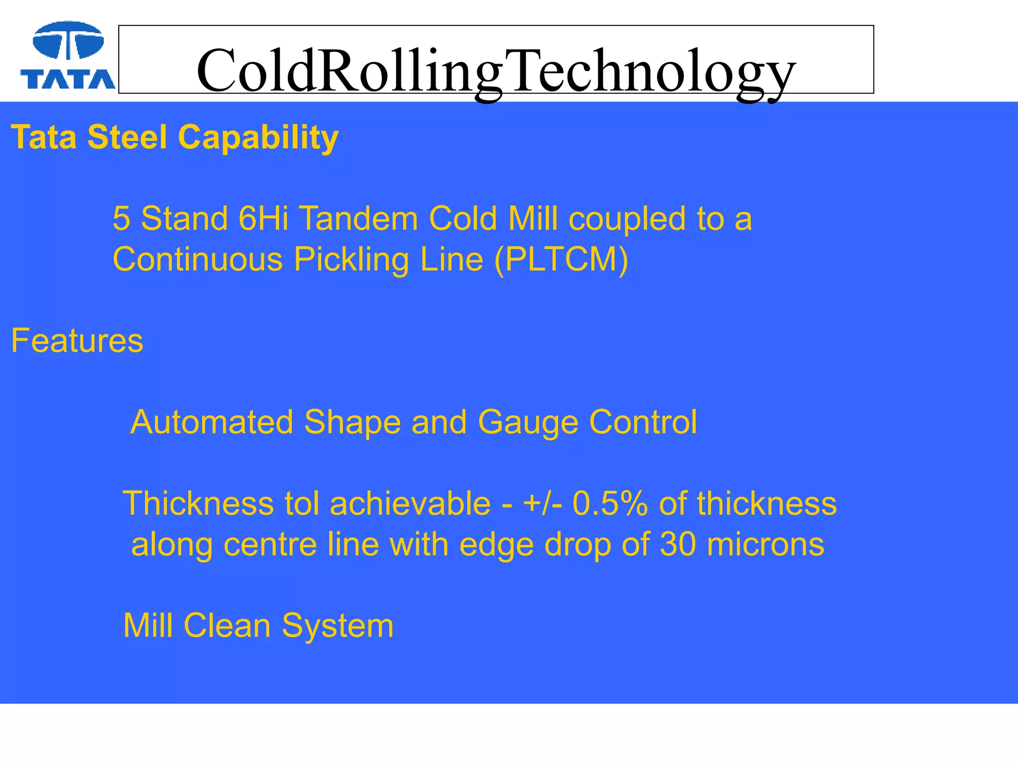 ColdRollingTechnology
Tata Steel Capability
5 Stand 6Hi Tandem Cold Mill coupled to a
Continuous Pickling Line (PLTCM)
Features
Automated Shape and Gauge Control
Thickness tol achievable - +/- 0.5% of thickness
along centre line with edge drop of 30 microns
Mill Clean System
 