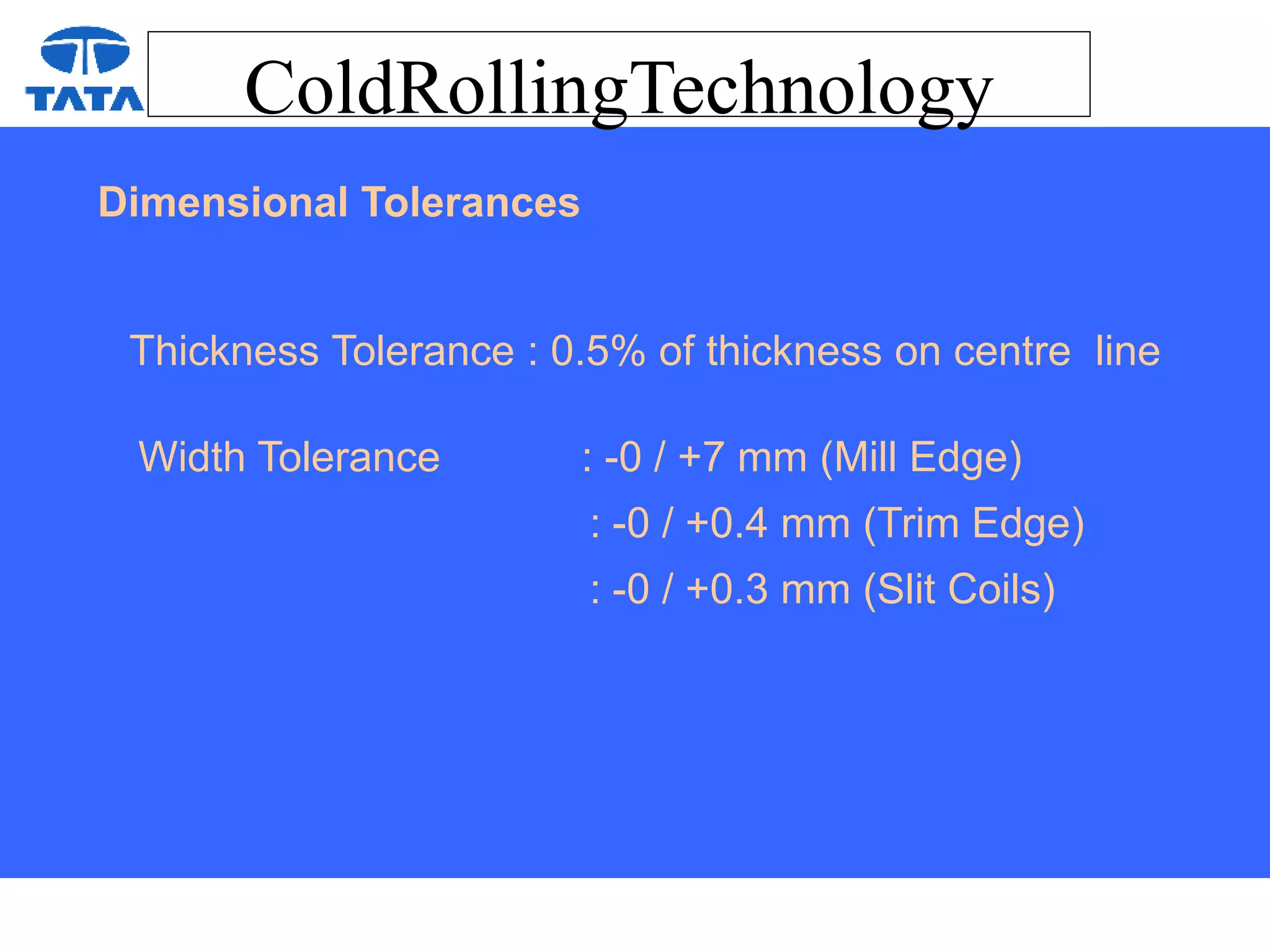 ColdRollingTechnology
Dimensional Tolerances
Thickness Tolerance : 0.5% of thickness on centre line
Width Tolerance : -0 / +7 mm (Mill Edge)
: -0 / +0.4 mm (Trim Edge)
: -0 / +0.3 mm (Slit Coils)
 