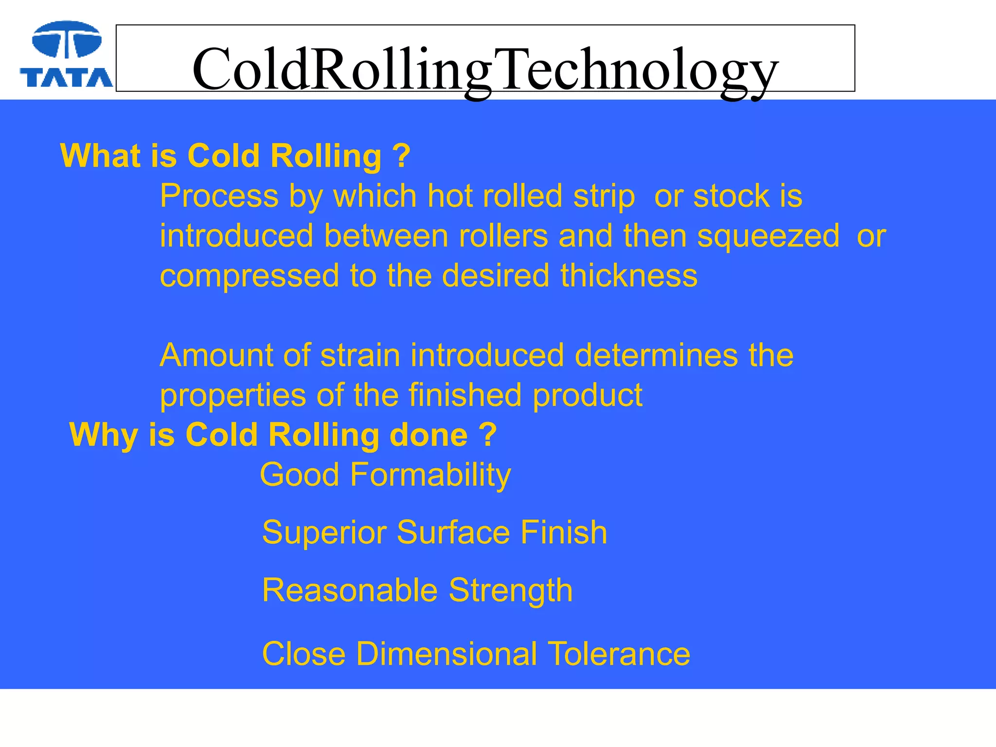 ColdRollingTechnology
What is Cold Rolling ?
Process by which hot rolled strip or stock is
introduced between rollers and then squeezed or
compressed to the desired thickness
Amount of strain introduced determines the
properties of the finished product
Why is Cold Rolling done ?
Good Formability
Superior Surface Finish
Reasonable Strength
Close Dimensional Tolerance
 