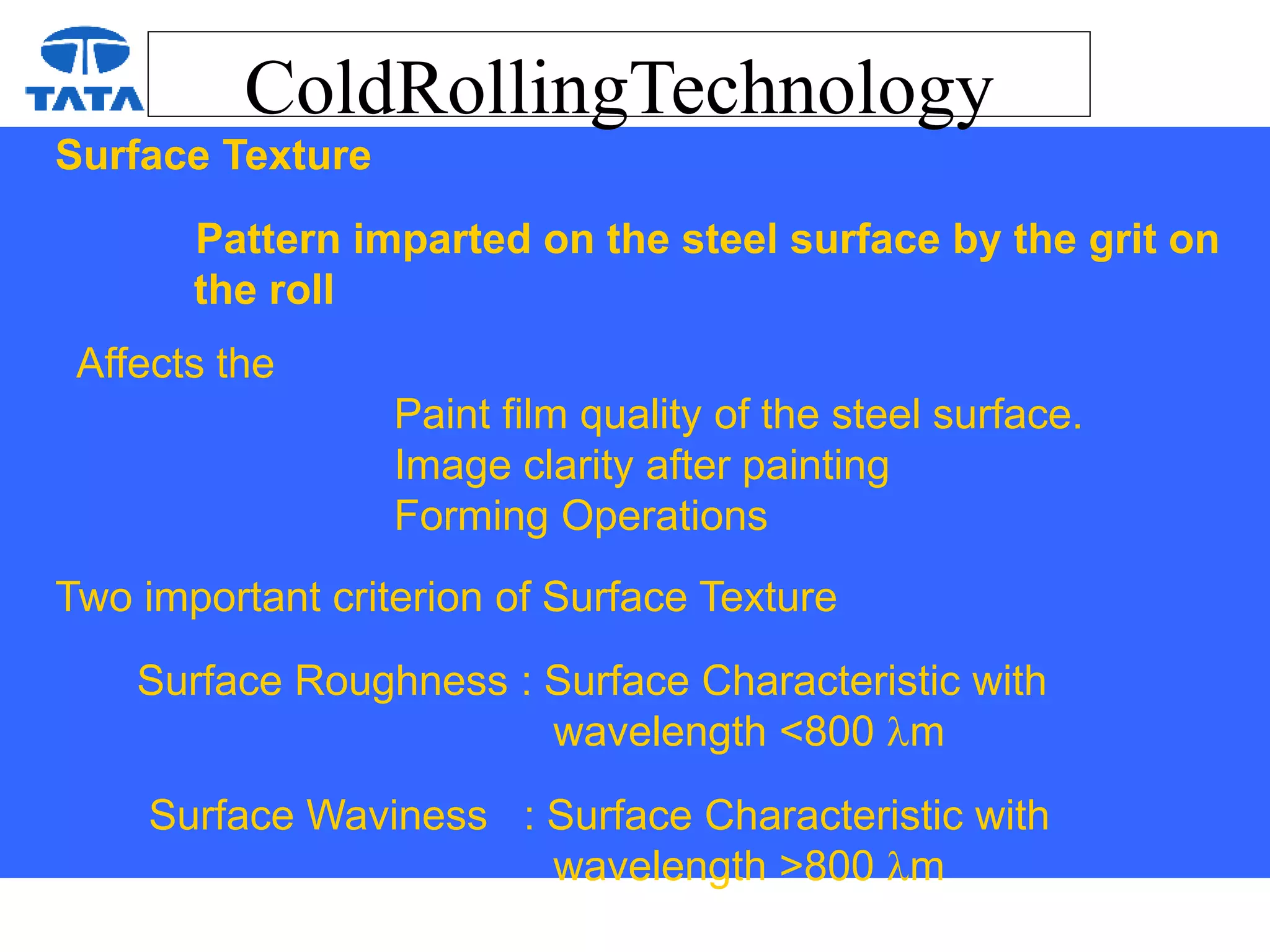 ColdRollingTechnology
Surface Texture
Pattern imparted on the steel surface by the grit on
the roll
Affects the
Paint film quality of the steel surface.
Image clarity after painting
Forming Operations
Two important criterion of Surface Texture
Surface Roughness : Surface Characteristic with
wavelength <800 m
Surface Waviness : Surface Characteristic with
wavelength >800 m
 