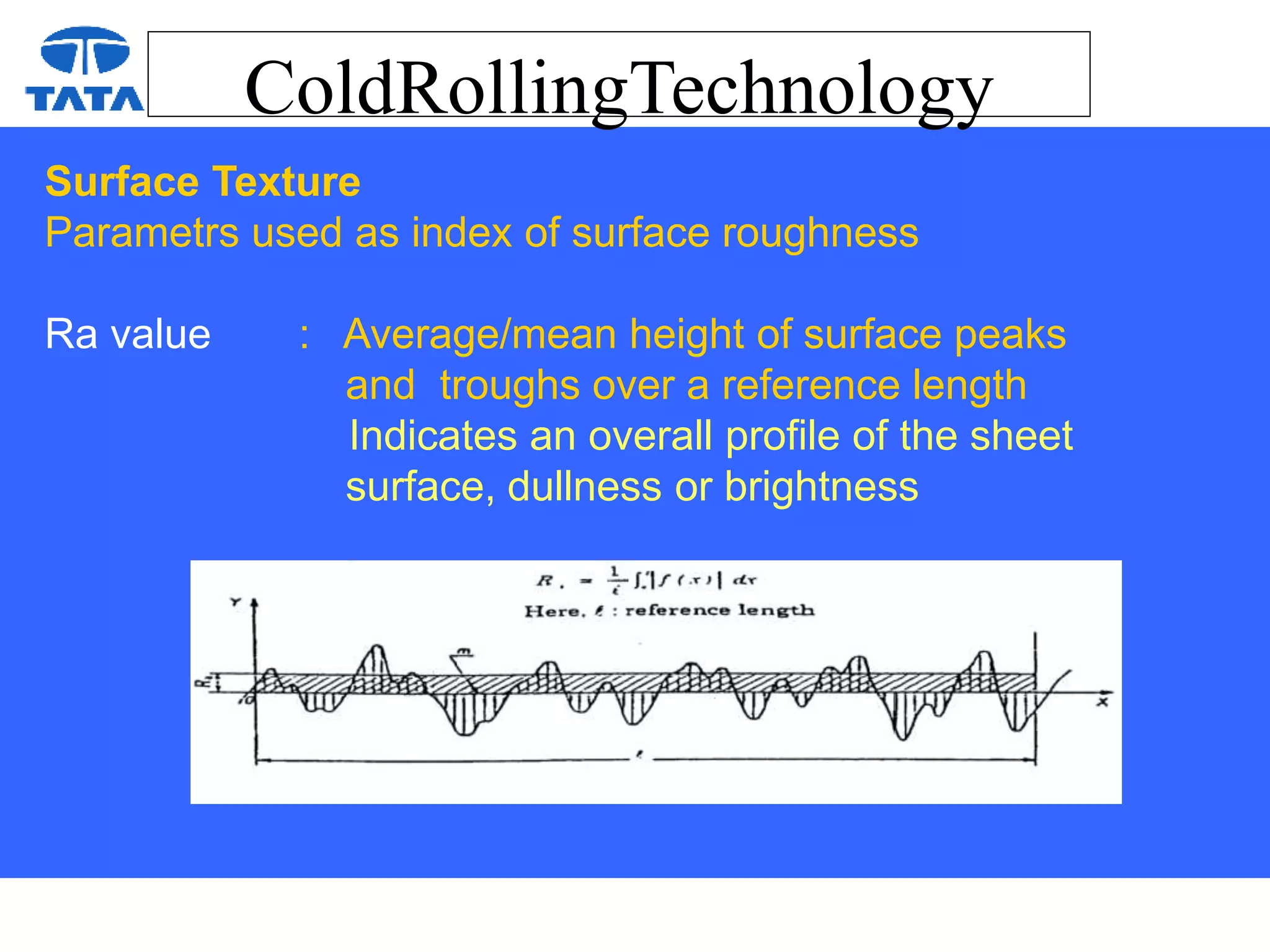 ColdRollingTechnology
Surface Texture
Parametrs used as index of surface roughness
Ra value : Average/mean height of surface peaks
and troughs over a reference length
Indicates an overall profile of the sheet
surface, dullness or brightness
 