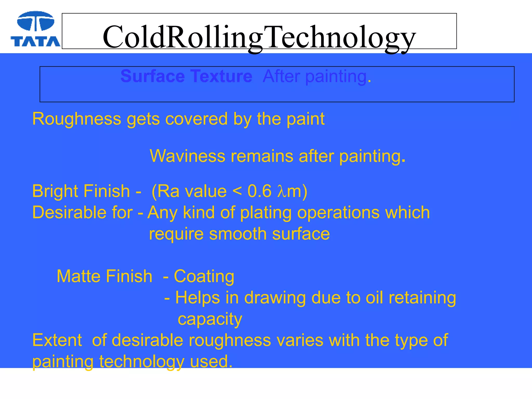 ColdRollingTechnology
Surface Texture After painting.
Roughness gets covered by the paint
Waviness remains after painting.
Bright Finish - (Ra value < 0.6 m)
Desirable for - Any kind of plating operations which
require smooth surface
Matte Finish - Coating
- Helps in drawing due to oil retaining
capacity
Extent of desirable roughness varies with the type of
painting technology used.
 