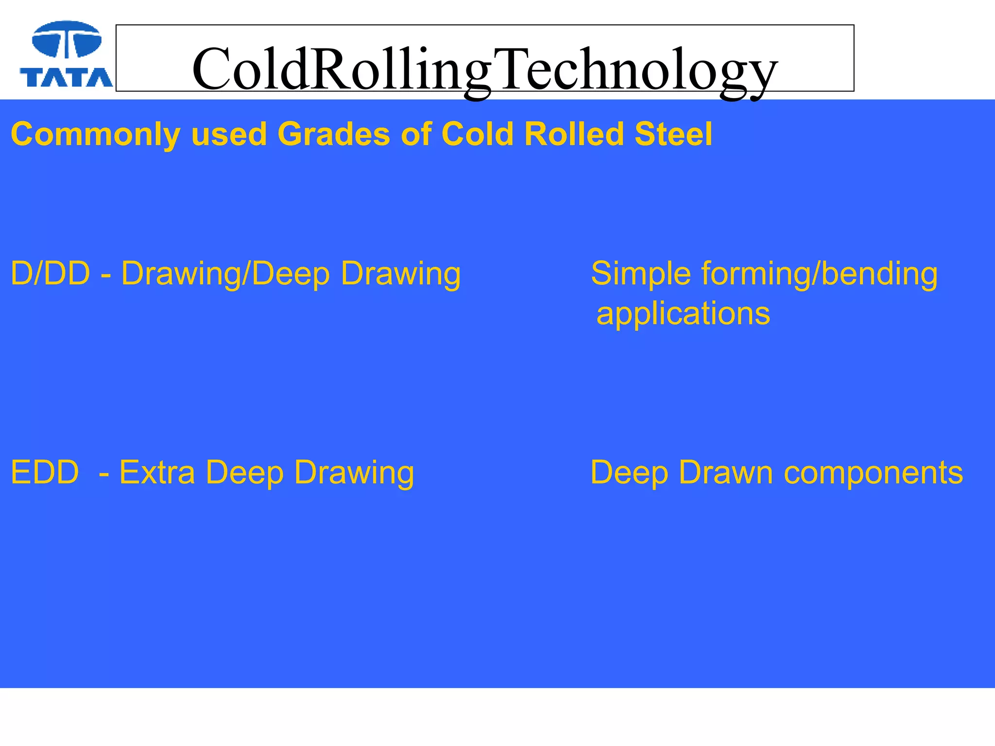 ColdRollingTechnology
Commonly used Grades of Cold Rolled Steel
D/DD - Drawing/Deep Drawing Simple forming/bending
applications
EDD - Extra Deep Drawing Deep Drawn components
 