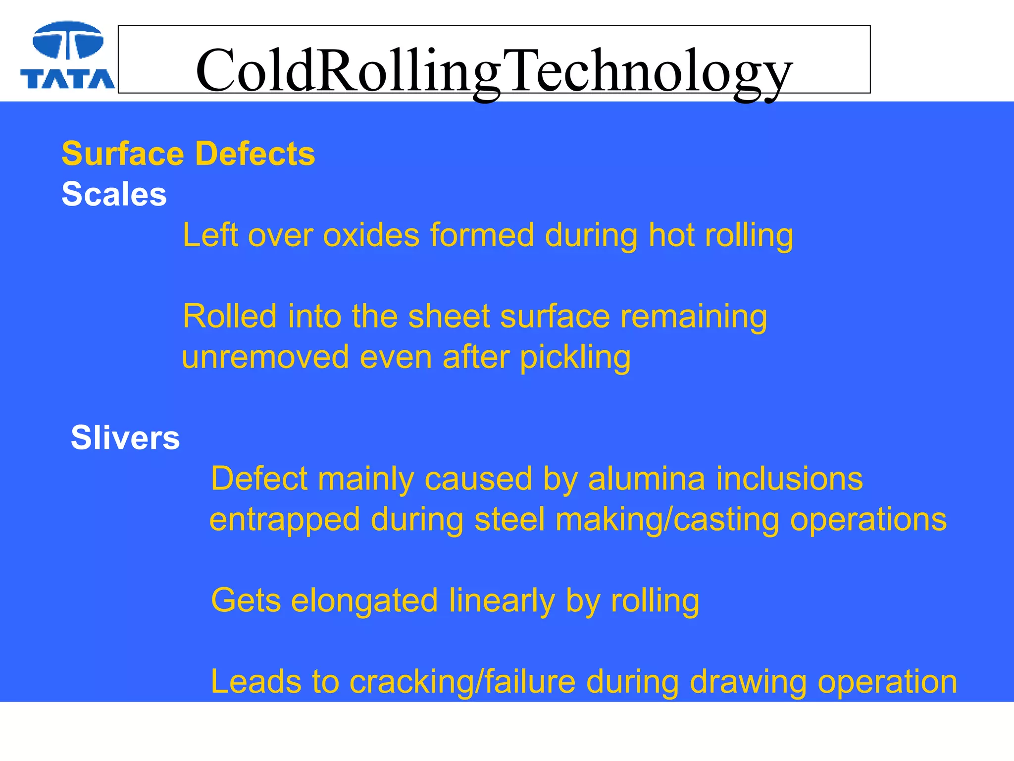 ColdRollingTechnology
Surface Defects
Scales
Left over oxides formed during hot rolling
Rolled into the sheet surface remaining
unremoved even after pickling
Slivers
Defect mainly caused by alumina inclusions
entrapped during steel making/casting operations
Gets elongated linearly by rolling
Leads to cracking/failure during drawing operation
 
