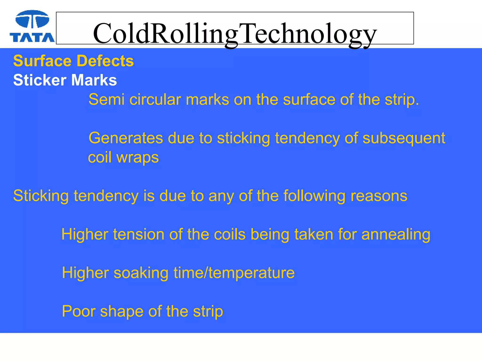 ColdRollingTechnology
Surface Defects
Sticker Marks
Semi circular marks on the surface of the strip.
Generates due to sticking tendency of subsequent
coil wraps
Sticking tendency is due to any of the following reasons
Higher tension of the coils being taken for annealing
Higher soaking time/temperature
Poor shape of the strip
 