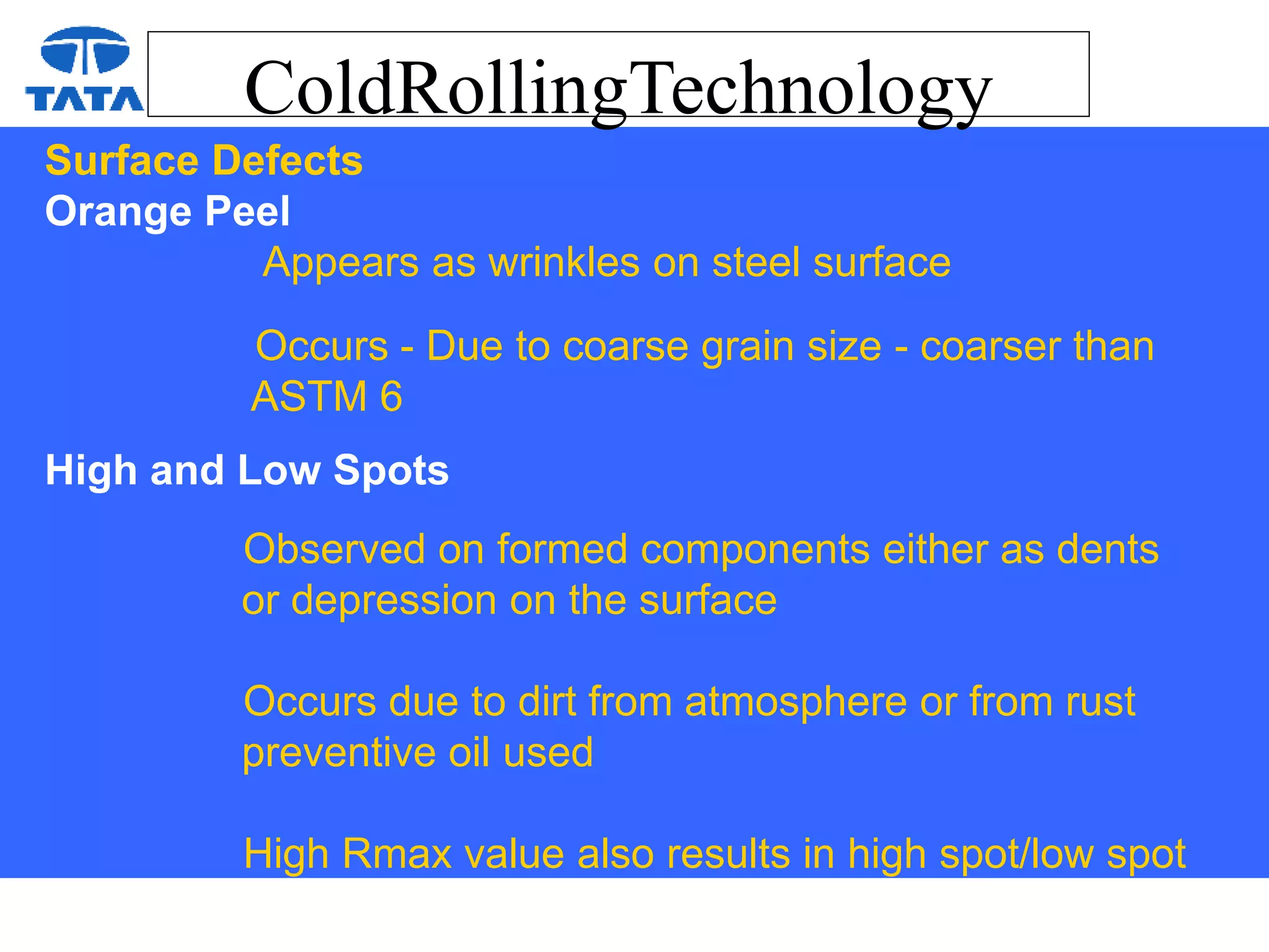 ColdRollingTechnology
Surface Defects
Orange Peel
Appears as wrinkles on steel surface
Occurs - Due to coarse grain size - coarser than
ASTM 6
High and Low Spots
Observed on formed components either as dents
or depression on the surface
Occurs due to dirt from atmosphere or from rust
preventive oil used
High Rmax value also results in high spot/low spot
 