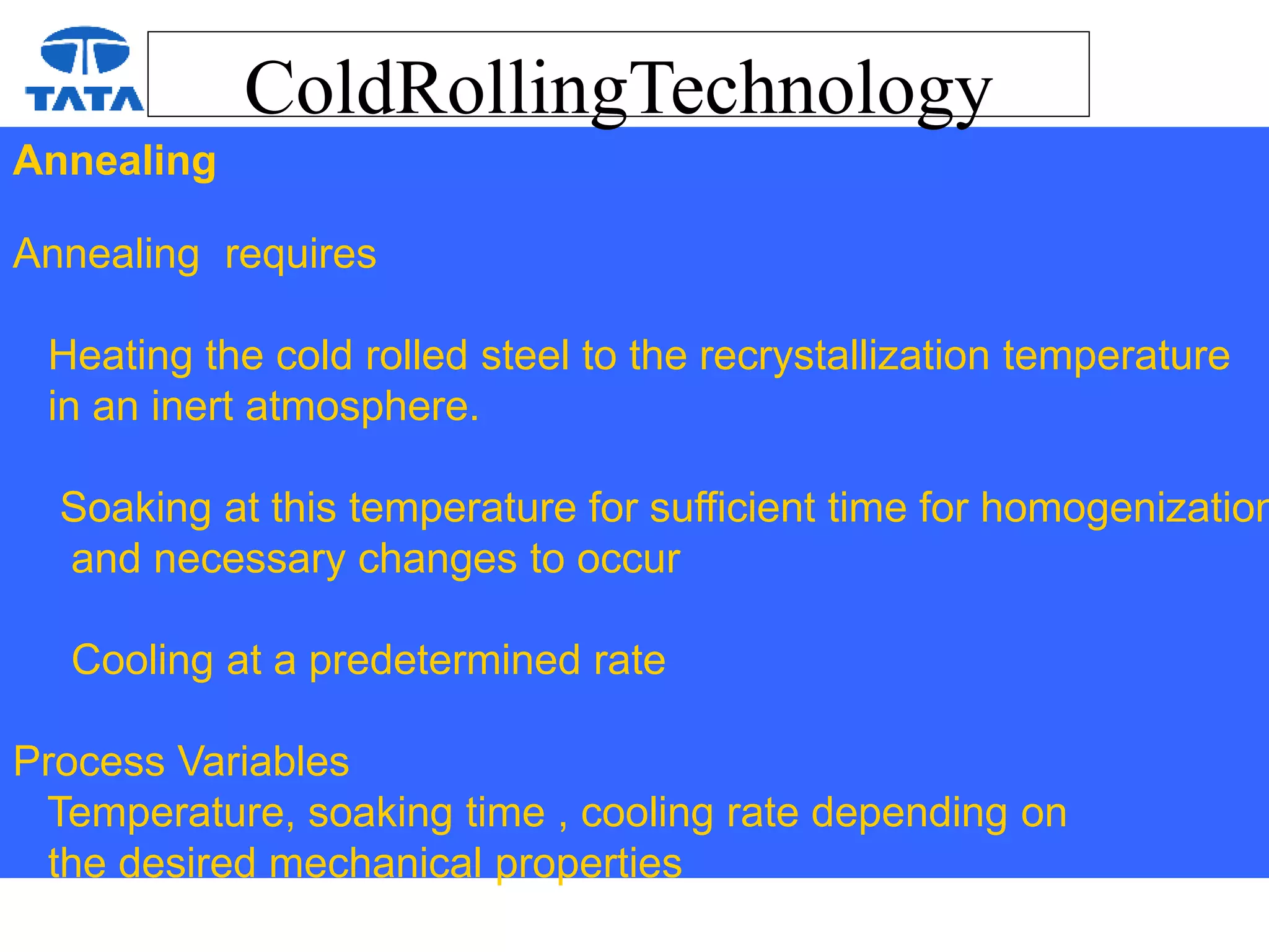 ColdRollingTechnology
Annealing
Annealing requires
Heating the cold rolled steel to the recrystallization temperature
in an inert atmosphere.
Soaking at this temperature for sufficient time for homogenization
and necessary changes to occur
Cooling at a predetermined rate
Process Variables
Temperature, soaking time , cooling rate depending on
the desired mechanical properties
 