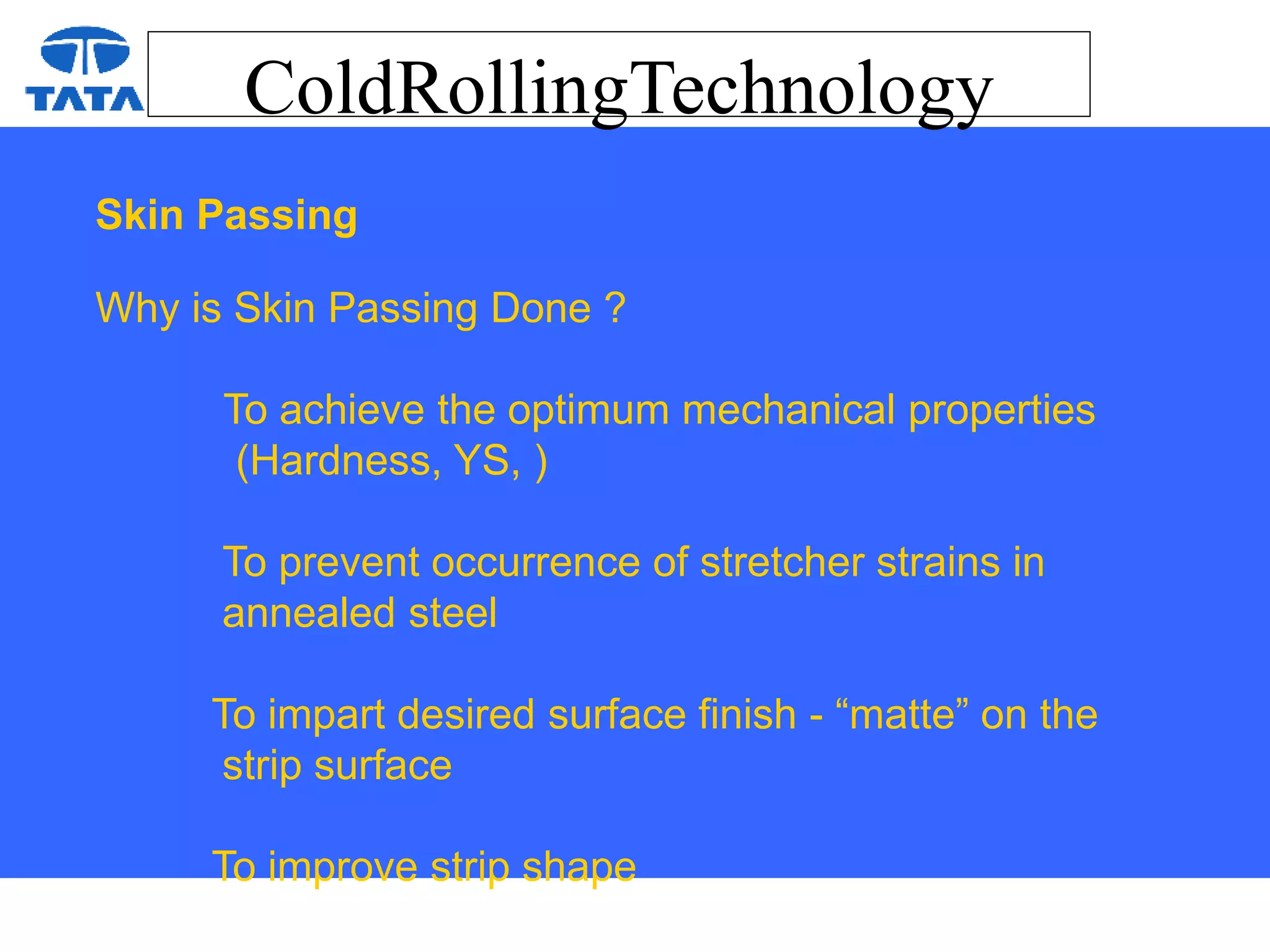 ColdRollingTechnology
Skin Passing
Why is Skin Passing Done ?
To achieve the optimum mechanical properties
(Hardness, YS, )
To prevent occurrence of stretcher strains in
annealed steel
To impart desired surface finish - “matte” on the
strip surface
To improve strip shape
 